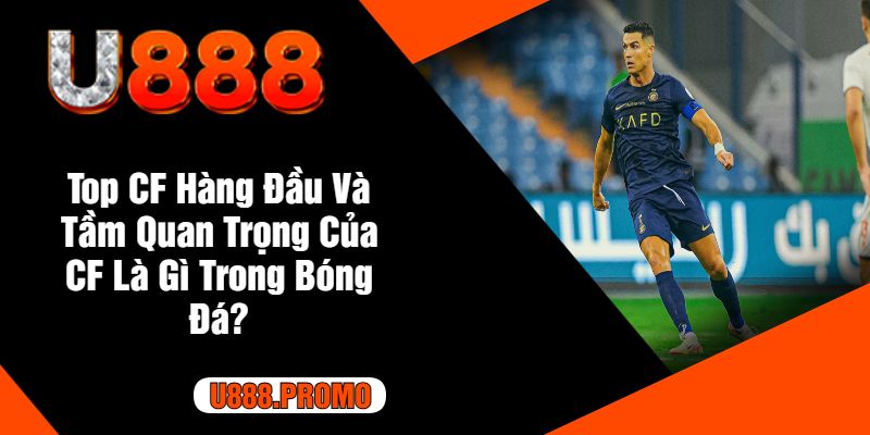 Top CF Hàng Đầu Và Tầm Quan Trọng Của CF Là Gì Trong Bóng Đá?